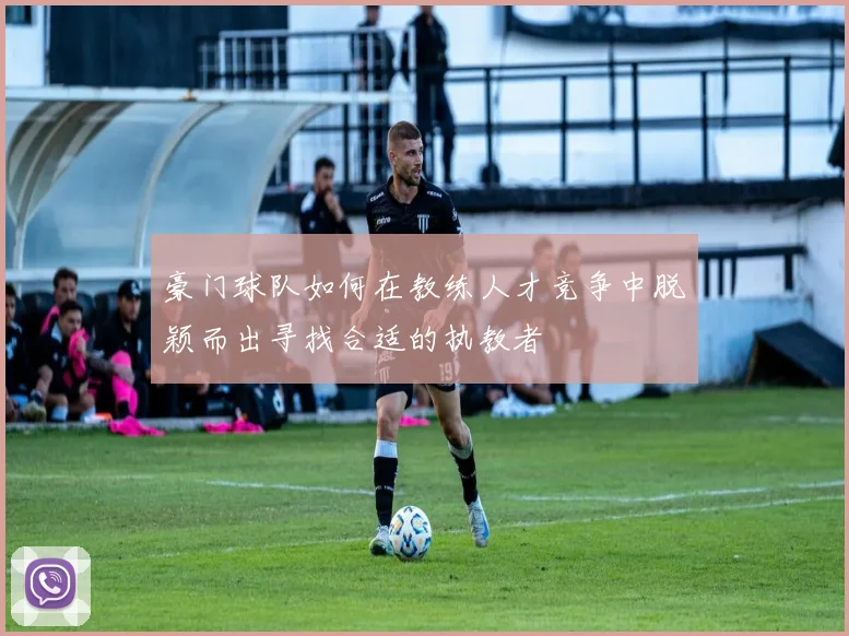 豪门球队如何在教练人才竞争中脱颖而出寻找合适的执教者