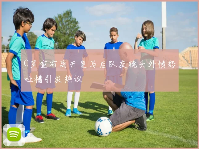 C罗宣布离开皇马后队友镜头外愤怒吐槽引发热议