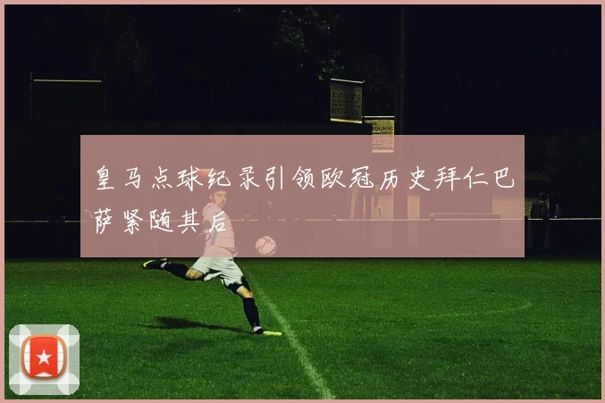 皇马点球纪录引领欧冠历史拜仁巴萨紧随其后