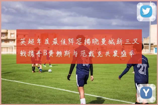 英超年度最佳阵容揭晓曼城新三叉戟携手B费赖斯与范戴克共襄盛举