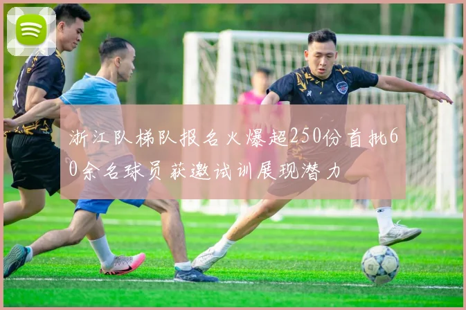 浙江队梯队报名火爆超250份首批60余名球员获邀试训展现潜力