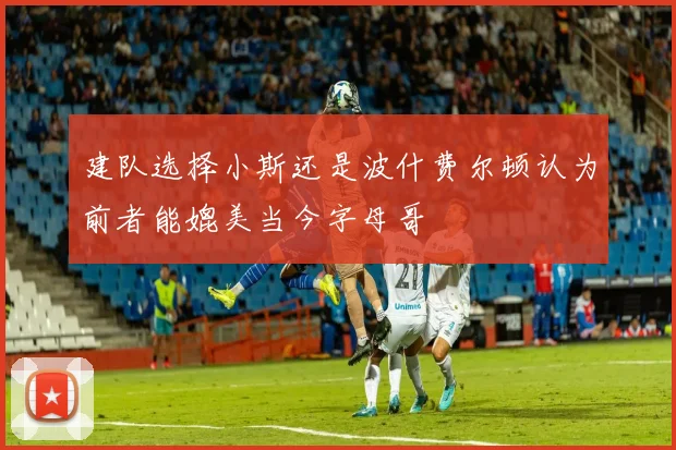 建队选择小斯还是波什费尔顿认为前者能媲美当今字母哥