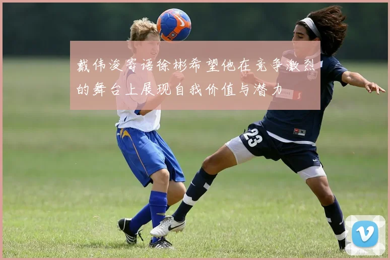 戴伟浚寄语徐彬希望他在竞争激烈的舞台上展现自我价值与潜力