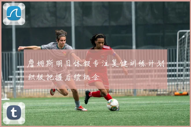 詹姆斯明日休假专注复健训练计划积极把握后续机会