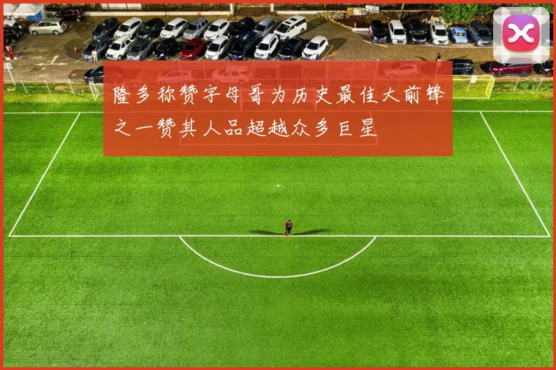 隆多称赞字母哥为历史最佳大前锋之一赞其人品超越众多巨星