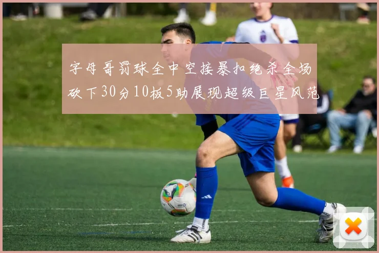 字母哥罚球全中空接暴扣绝杀全场砍下30分10板5助展现超级巨星风范