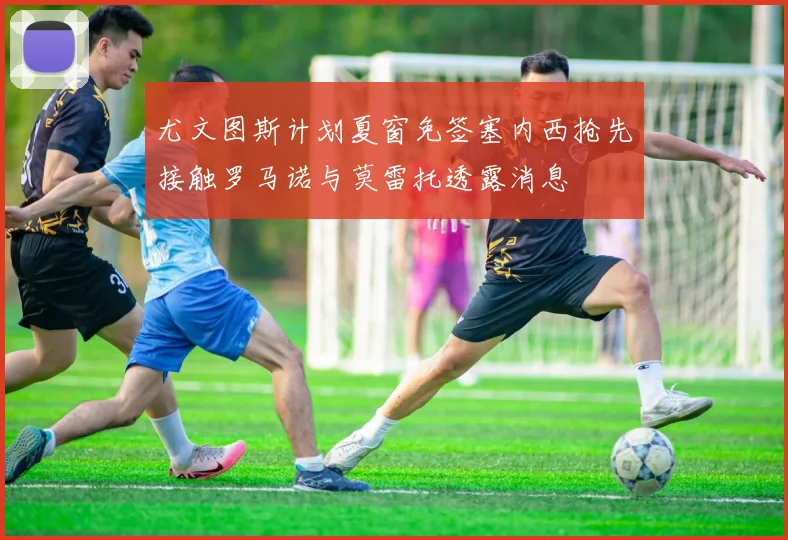 尤文图斯计划夏窗免签塞内西抢先接触罗马诺与莫雷托透露消息