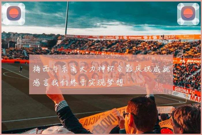 梅西与乐高大力神杯合影庆祝成就感言我们终于实现梦想