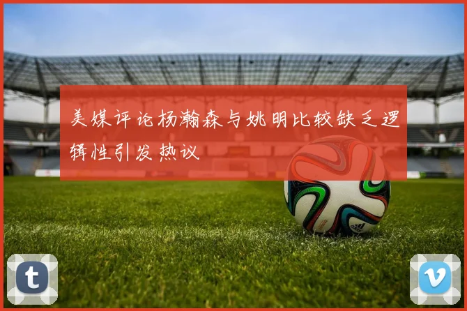 美媒评论杨瀚森与姚明比较缺乏逻辑性引发热议