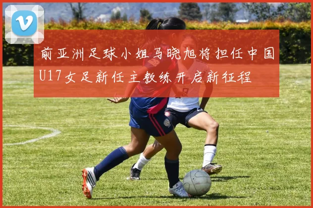前亚洲足球小姐马晓旭将担任中国U17女足新任主教练开启新征程