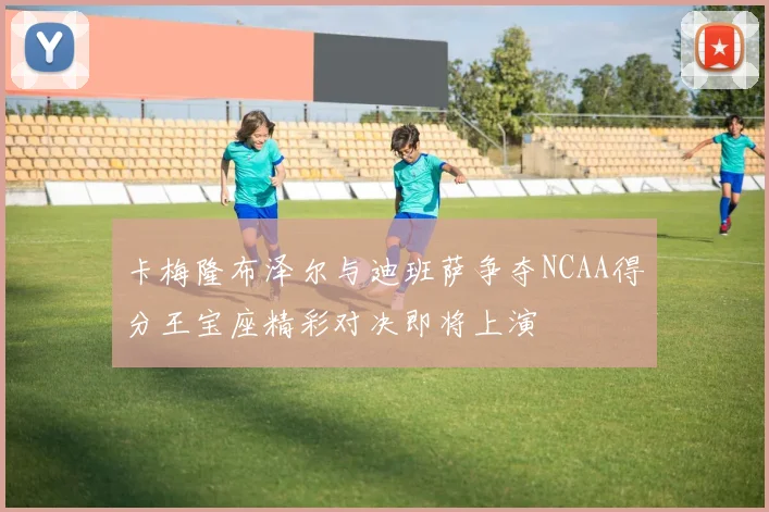 卡梅隆布泽尔与迪班萨争夺NCAA得分王宝座精彩对决即将上演