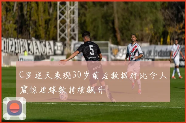 C罗逆天表现30岁前后数据对比令人震惊进球数持续飙升