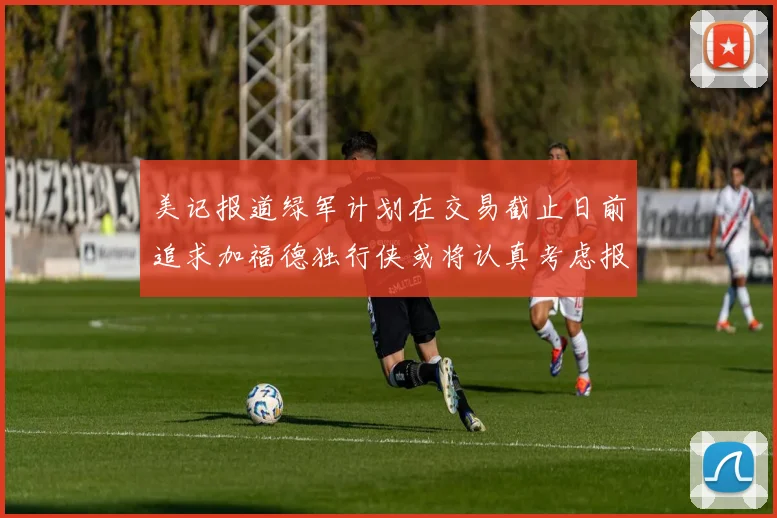 美记报道绿军计划在交易截止日前追求加福德独行侠或将认真考虑报价