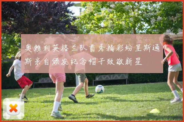 奥赖利英格兰队首秀精彩纷呈斯通斯亲自颁发纪念帽子致敬新星