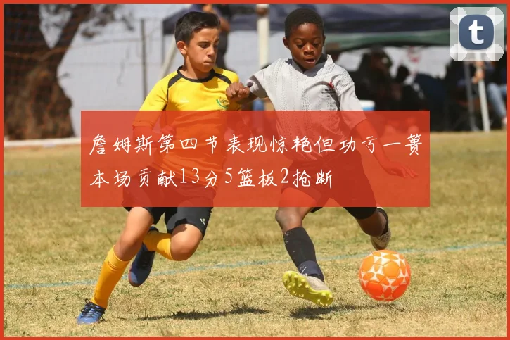 詹姆斯第四节表现惊艳但功亏一篑本场贡献13分5篮板2抢断