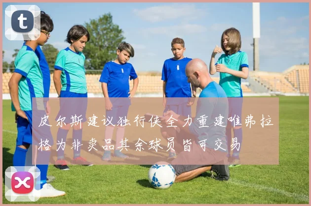 皮尔斯建议独行侠全力重建唯弗拉格为非卖品其余球员皆可交易