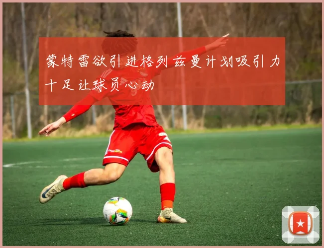 蒙特雷欲引进格列兹曼计划吸引力十足让球员心动