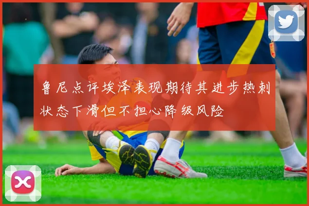 鲁尼点评埃泽表现期待其进步热刺状态下滑但不担心降级风险