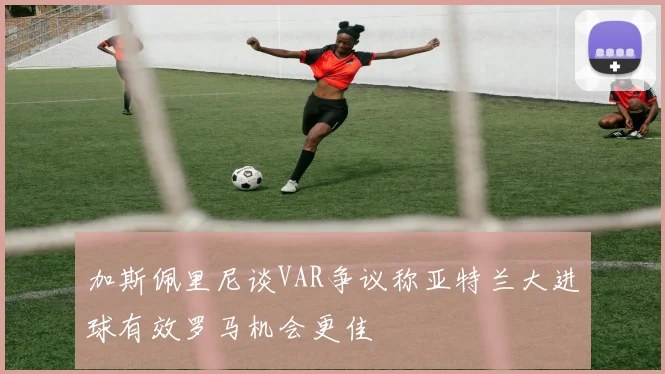 加斯佩里尼谈VAR争议称亚特兰大进球有效罗马机会更佳