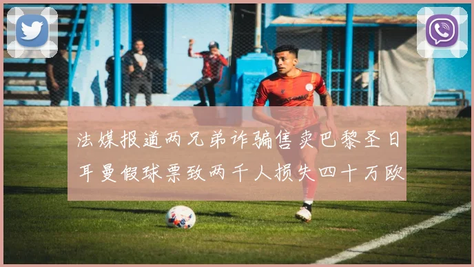 法媒报道两兄弟诈骗售卖巴黎圣日耳曼假球票致两千人损失四十万欧元