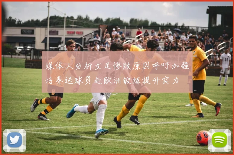 媒体人分析女足惨败原因呼吁加强培养送球员赴欧洲锻炼提升实力