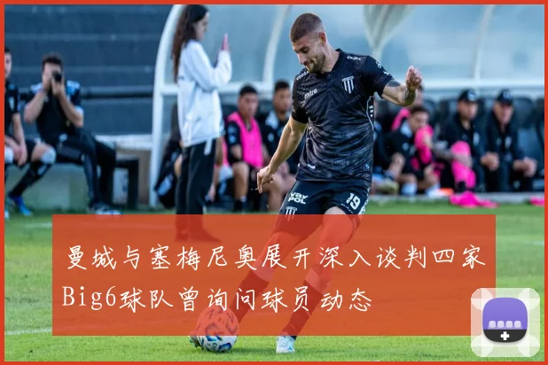 曼城与塞梅尼奥展开深入谈判四家Big6球队曾询问球员动态