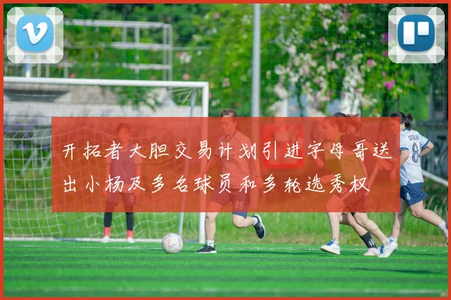 开拓者大胆交易计划引进字母哥送出小杨及多名球员和多轮选秀权