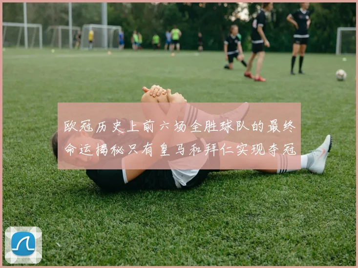 欧冠历史上前六场全胜球队的最终命运揭秘只有皇马和拜仁实现夺冠梦想