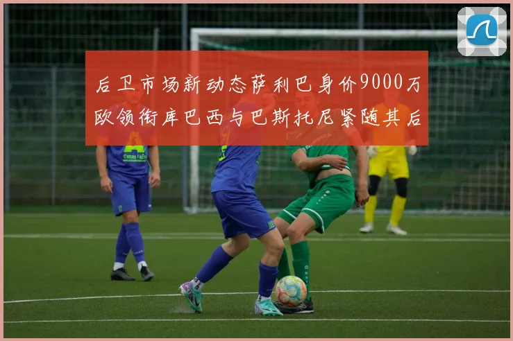后卫市场新动态萨利巴身价9000万欧领衔库巴西与巴斯托尼紧随其后