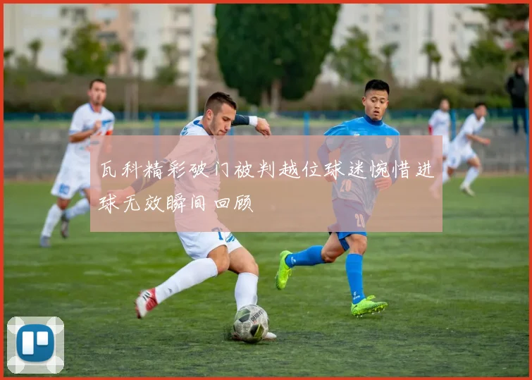 瓦科精彩破门被判越位球迷惋惜进球无效瞬间回顾