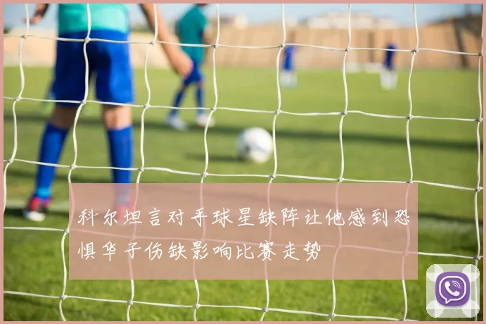科尔坦言对手球星缺阵让他感到恐惧华子伤缺影响比赛走势