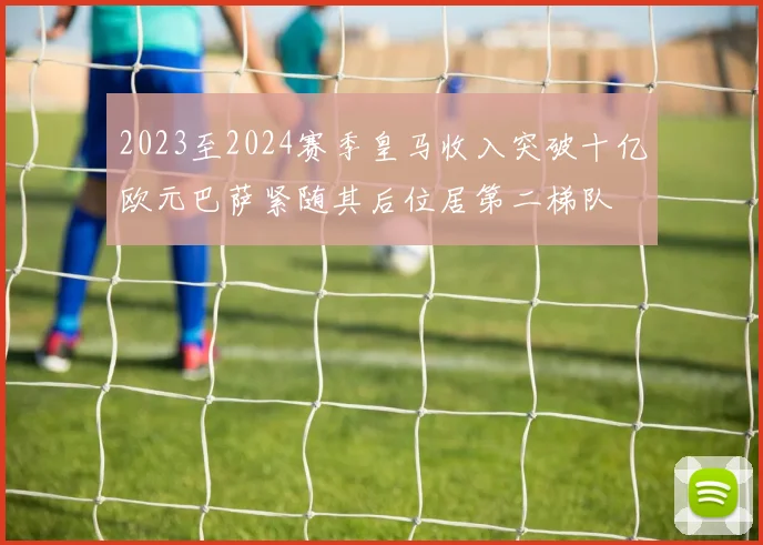 2023至2024赛季皇马收入突破十亿欧元巴萨紧随其后位居第二梯队