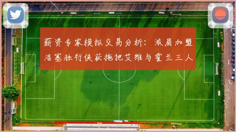 薪资专家模拟交易分析：浓眉加盟活塞独行侠获拖把艾维与霍兰三人组合